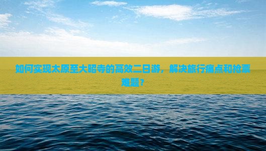 如何实现太原至大昭寺的高效二日游,解决旅行痛点和抢票难题? 如何实现太原至大昭寺的高效二日游,解决旅行痛点和抢票难题?