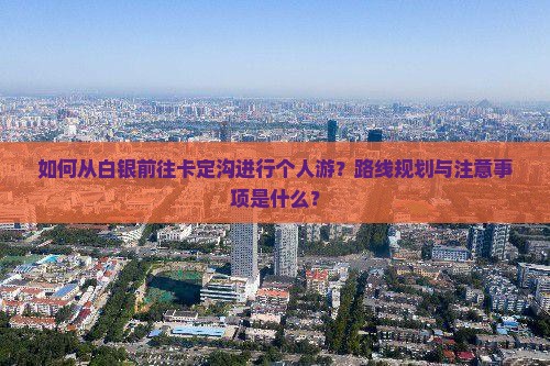如何从白银前往卡定沟进行个人游？路线规划与注意事项是什么？