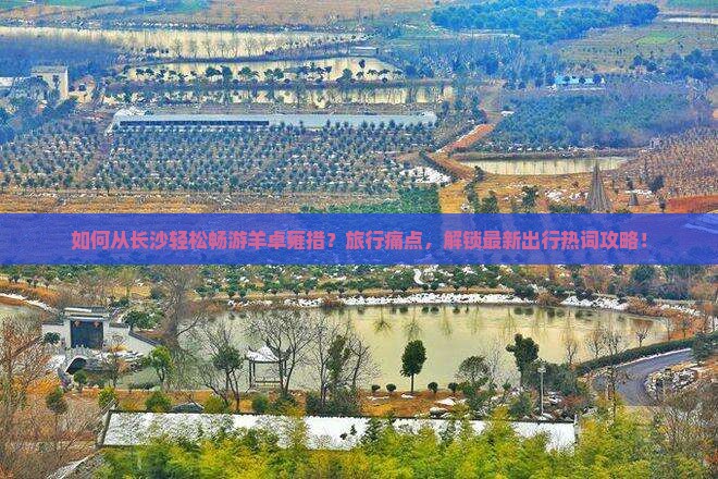 如何从长沙轻松畅游羊卓雍措?旅行痛点,解锁最新出行热词攻略! 如何从长沙轻松畅游羊卓雍措?旅行痛点,解锁最新出行热词攻略!