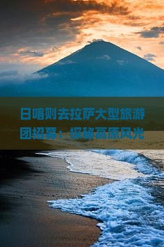 日喀则去拉萨大型旅游团招募：探秘高原风光，体验藏族风情