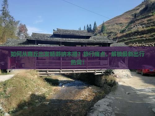 如何从商丘出发畅游纳木措？旅行痛点，解锁最新出行热词！