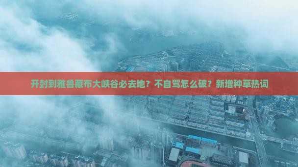 开封到雅鲁藏布大峡谷必去地？不自驾怎么破？新增种草热词