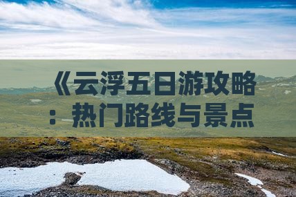 《云浮五日游攻略：热门路线与景点详解》