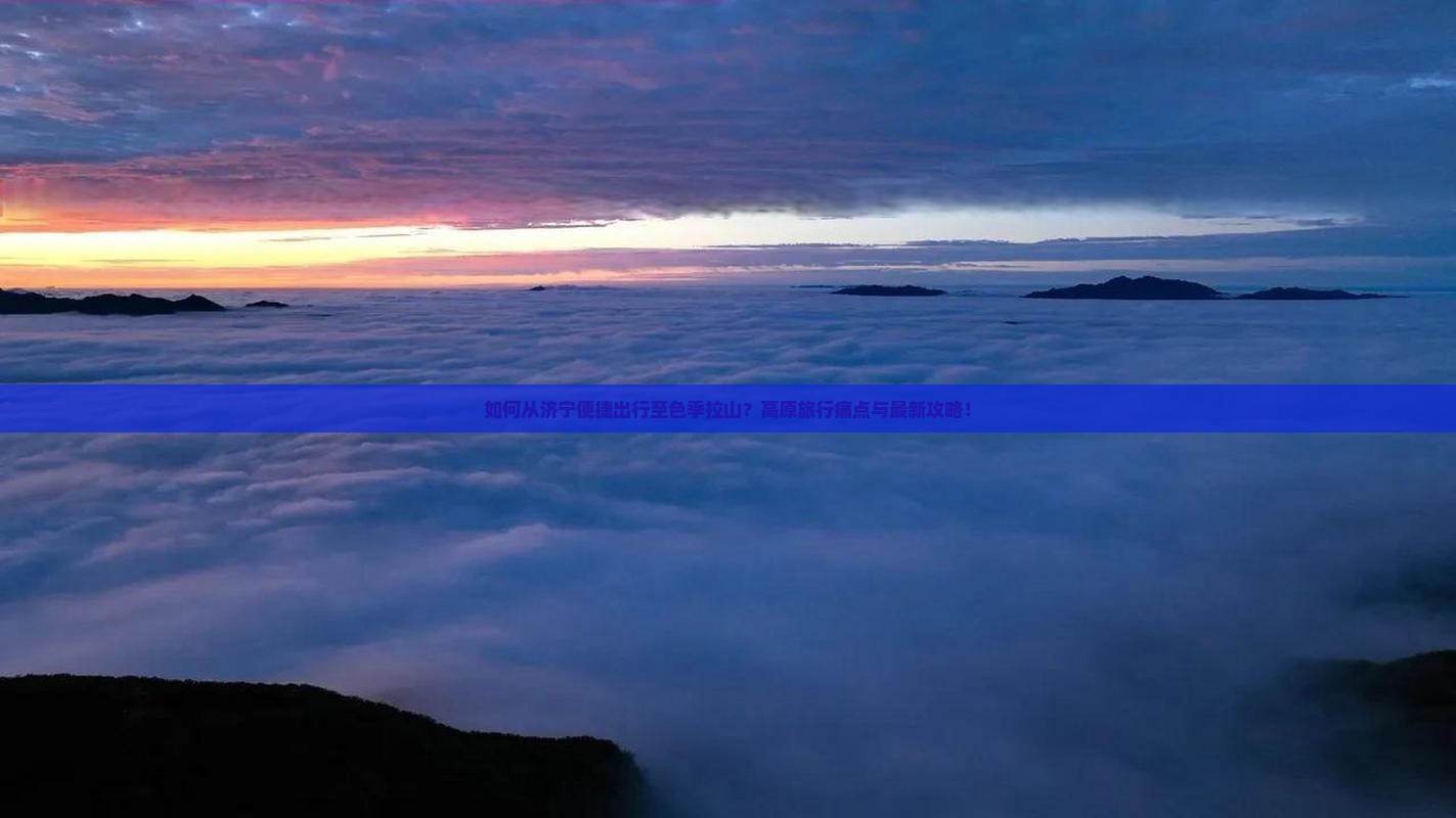 如何从济宁便捷出行至色季拉山？高原旅行痛点与最新攻略！