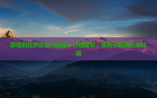 邵阳到拉萨自由行攻略：行程规划、费用预算及所需时间