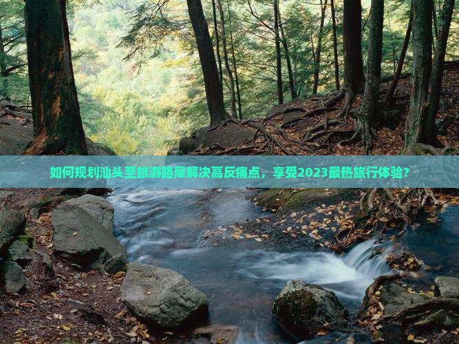 如何规划汕头至旅游路犀解决高反痛点，享受2023最热旅行体验？