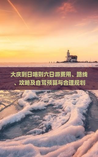 大庆到日喀则六日游费用、路线、攻略及自驾预算与合理规划