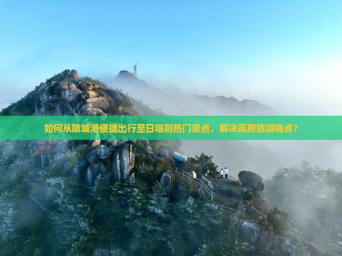 如何从防城港便捷出行至日喀则热门景点，解决高原旅游痛点？
