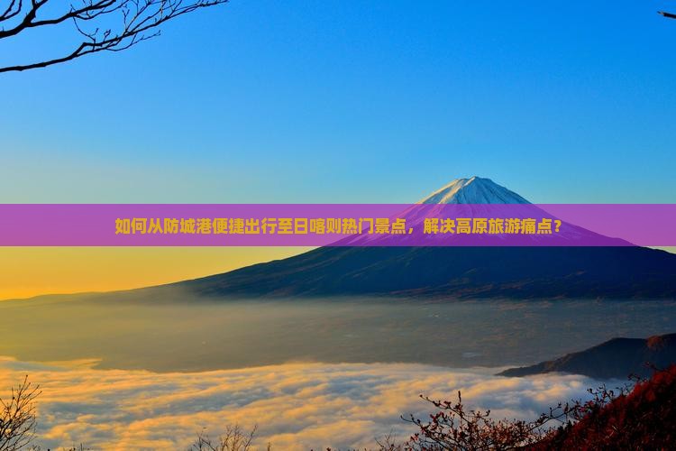 如何从防城港便捷出行至日喀则热门景点，解决高原旅游痛点？