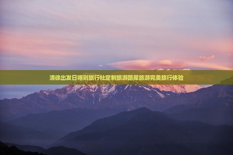 清徐出发日喀则旅行社定制旅游路犀旅游完美旅行体验