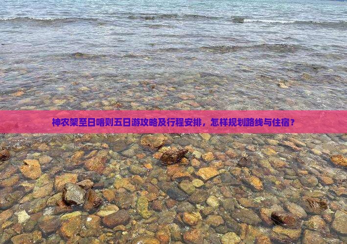 神农架至日喀则五日游攻略及行程安排，怎样规划路线与住宿？