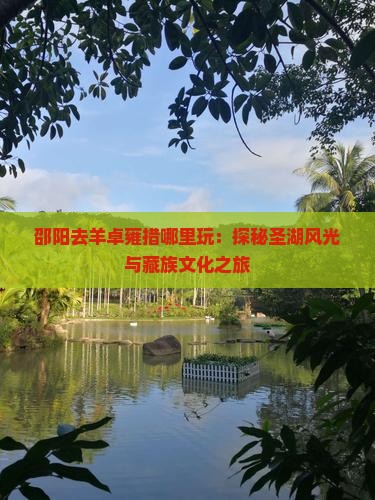 邵阳去羊卓雍措哪里玩：探秘圣湖风光与藏族文化之旅