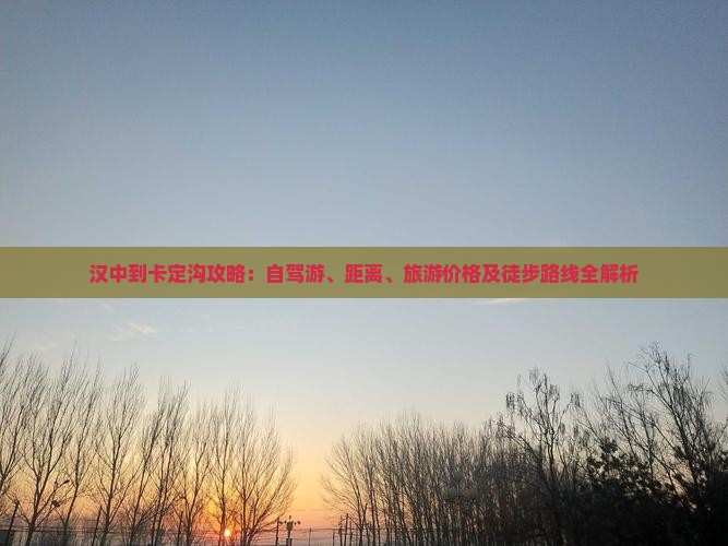 汉中到卡定沟攻略：自驾游、距离、旅游价格及徒步路线全解析