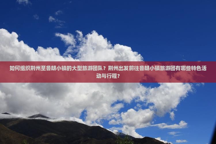 如何组织荆州至鲁朗小镇的大型旅游团队？荆州出发前往鲁朗小镇旅游团有哪些特色活动与行程？