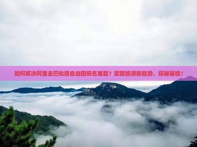 如何解决阿里去巴松措自由团报名难题？紧跟旅游新趋势，探秘秘境！