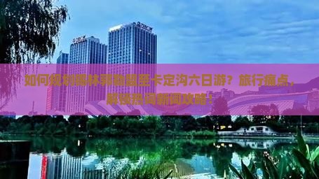 如何规划锡林郭勒盟至卡定沟六日游？旅行痛点，解锁热词新词攻略！