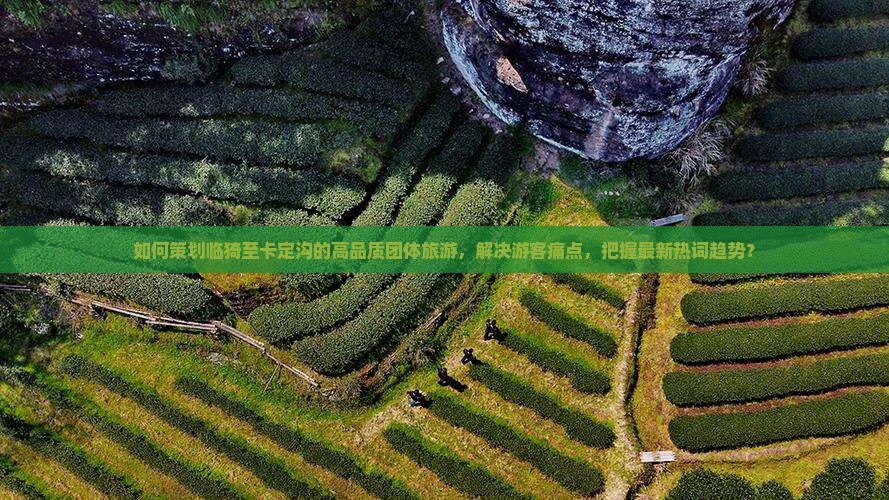 如何策划临猗至卡定沟的高品质团体旅游，解决游客痛点，把握最新热词趋势？