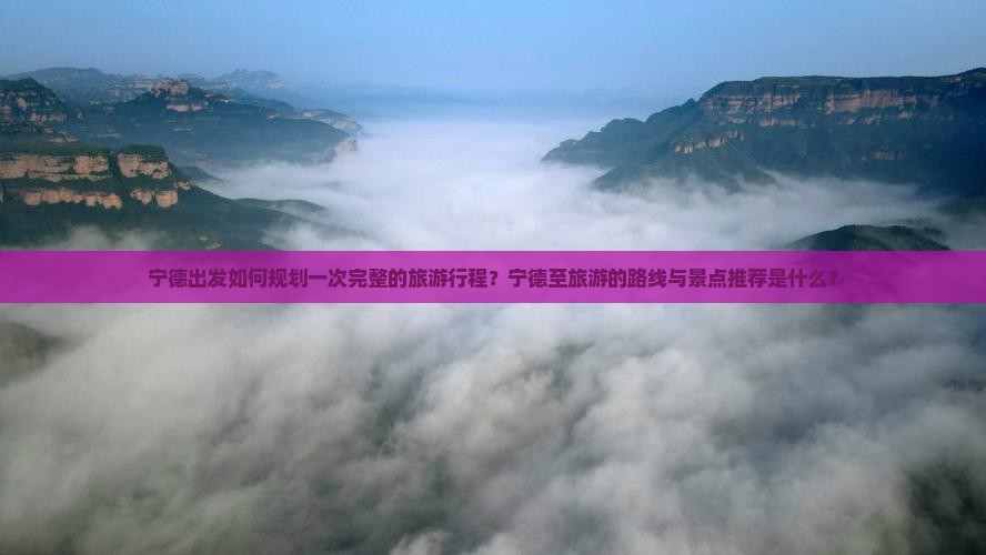 宁德出发如何规划一次完整的旅游行程？宁德至旅游的路线与景点推荐是什么？