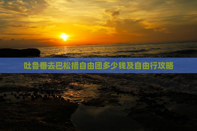 吐鲁番去巴松措自由团多少钱及自由行攻略 吐鲁番去巴松措自由团多少钱及自由行攻略