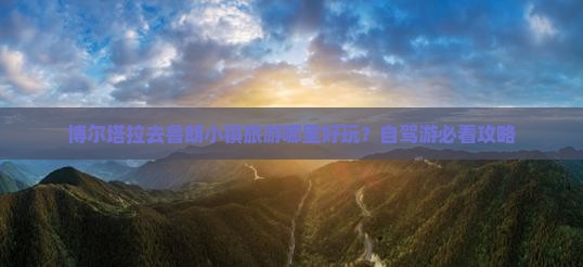 博尔塔拉去鲁朗小镇旅游哪里好玩？自驾游必看攻略