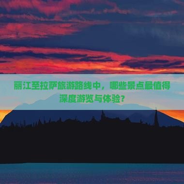 丽江至拉萨旅游路线中，哪些景点最值得深度游览与体验？