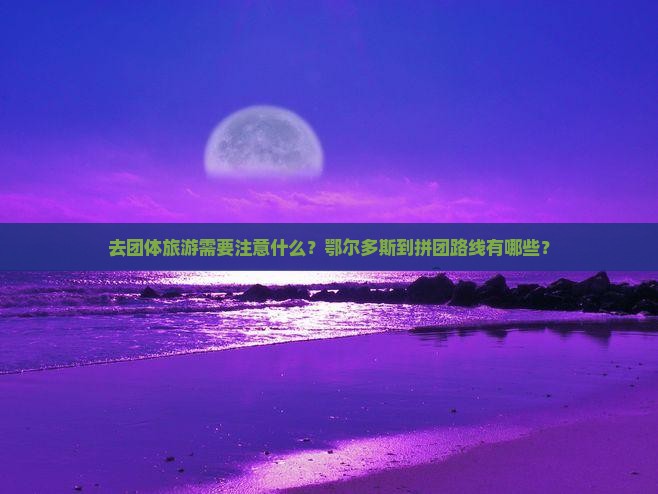 去团体旅游需要注意什么？鄂尔多斯到拼团路线有哪些？
