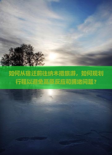 如何从宿迁前往纳木措旅游，如何规划行程以避免高原反应和拥堵问题？