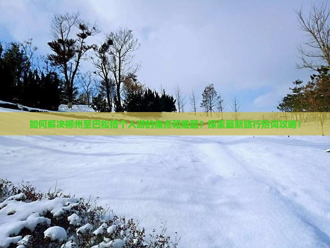 如何解决郴州至巴松措个人游的痛点和难题？探索最新旅行热词攻略！