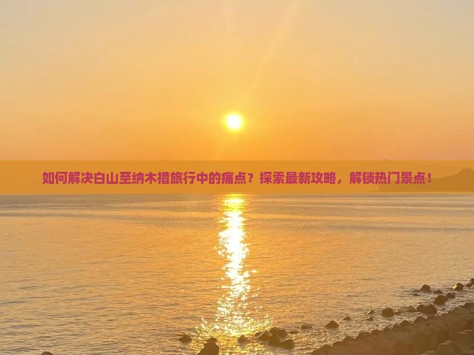 如何解决白山至纳木措旅行中的痛点？探索最新攻略，解锁热门景点！