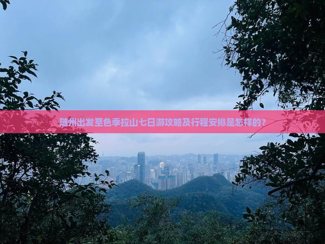 随州出发至色季拉山七日游攻略及行程安排是怎样的？