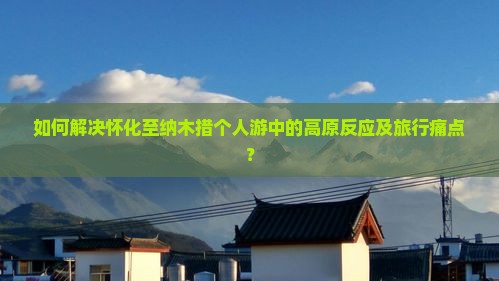 如何解决怀化至纳木措个人游中的高原反应及旅行痛点？