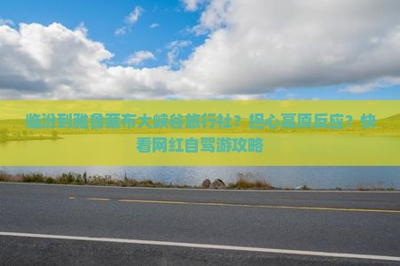 临汾到雅鲁藏布大峡谷旅行社？担心高原反应？快看网红自驾游攻略
