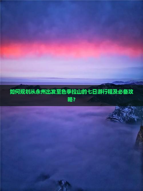 如何规划从永州出发至色季拉山的七日游行程及必备攻略？