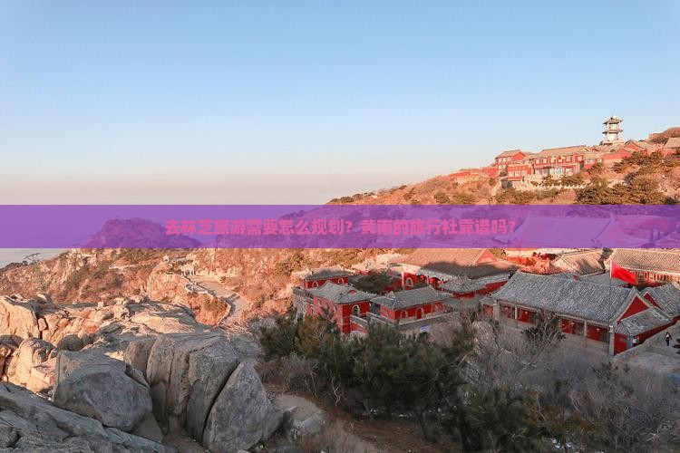 去林芝旅游需要怎么规划？黄南的旅行社靠谱吗？