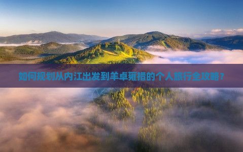 如何规划从内江出发到羊卓雍措的个人旅行全攻略？