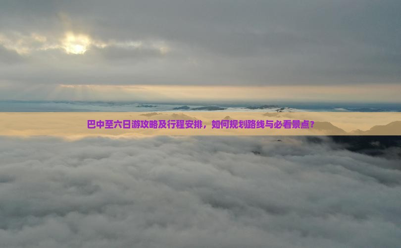 巴中至六日游攻略及行程安排，如何规划路线与必看景点？