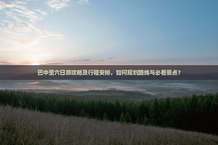 巴中至六日游攻略及行程安排，如何规划路线与必看景点？