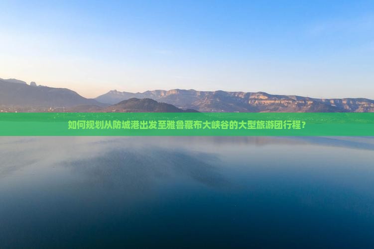 如何规划从防城港出发至雅鲁藏布大峡谷的大型旅游团行程？