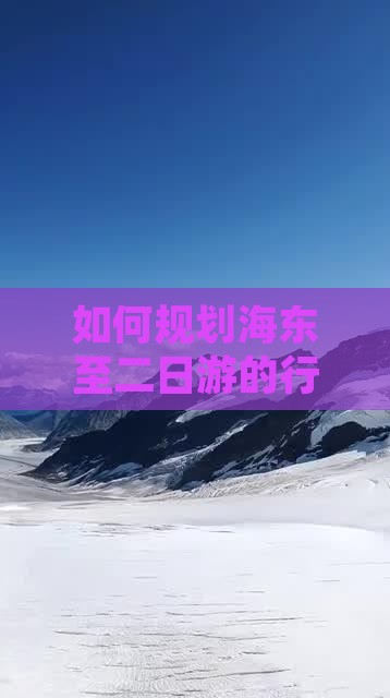 如何规划海东至二日游的行程与必看景点？