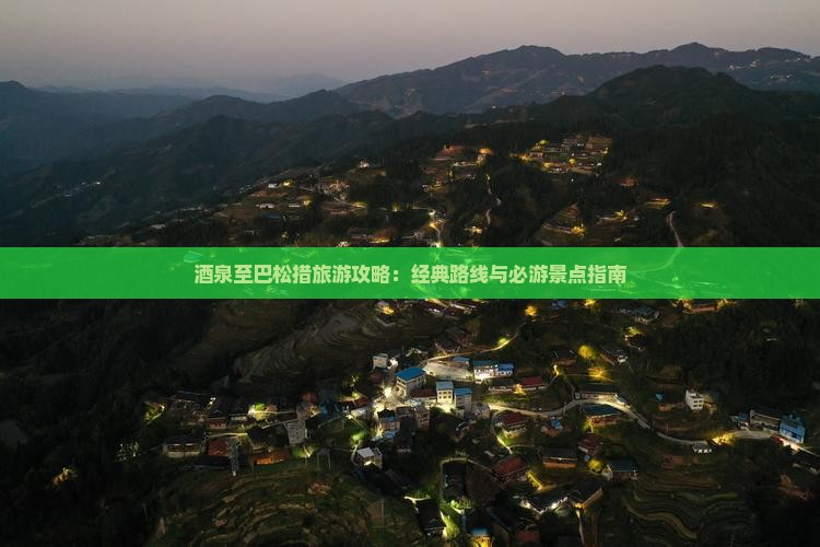 酒泉至巴松措旅游攻略：经典路线与必游景点指南