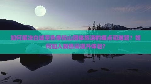 如何解决白城至色季拉山团体旅游的痛点和难题？如何加入新热词提升体验？