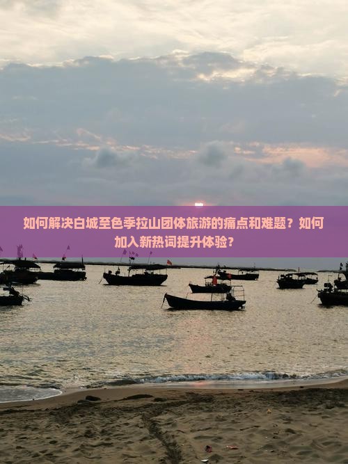 如何解决白城至色季拉山团体旅游的痛点和难题？如何加入新热词提升体验？