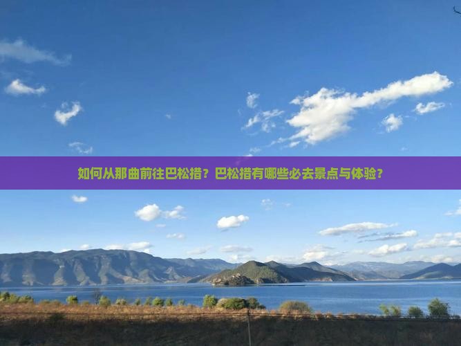如何从那曲前往巴松措？巴松措有哪些必去景点与体验？