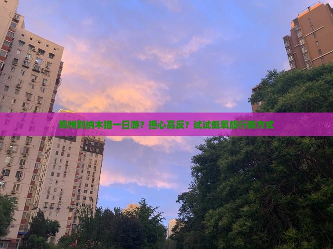 郑州到纳木措一日游?担心高反?试试低氧旅行新方式 郑州到纳木措一日游?担心高反?试试低氧旅行新方式