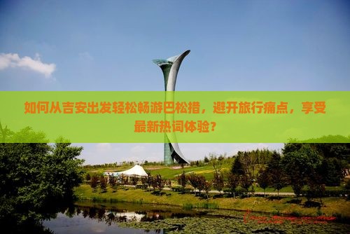 如何从吉安出发轻松畅游巴松措，避开旅行痛点，享受最新热词体验？