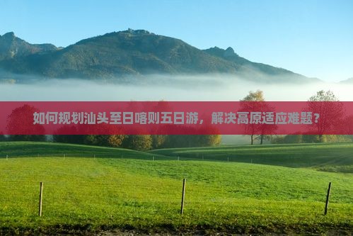 如何规划汕头至日喀则五日游，解决高原适应难题？