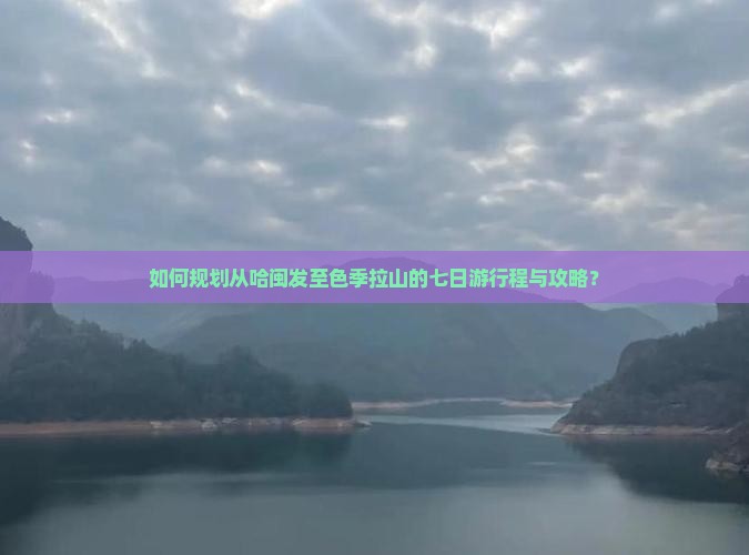 如何规划从哈闽发至色季拉山的七日游行程与攻略？