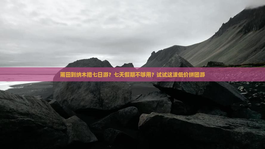 莆田到纳木措七日游？七天假期不够用？试试这波低价拼团游