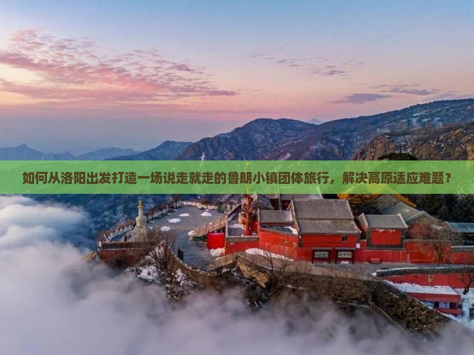 如何从洛阳出发打造一场说走就走的鲁朗小镇团体旅行，解决高原适应难题？