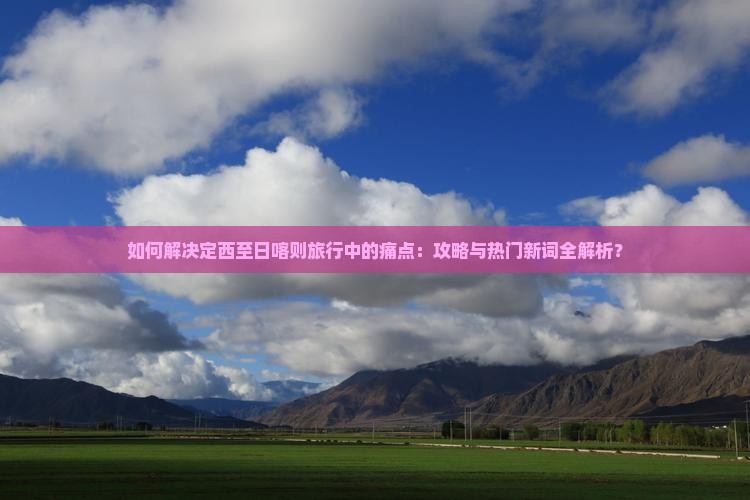 如何解决定西至日喀则旅行中的痛点：攻略与热门新词全解析？